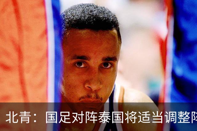 北青：国足对阵泰国将适当调整阵容，拜合拉木已重返球队