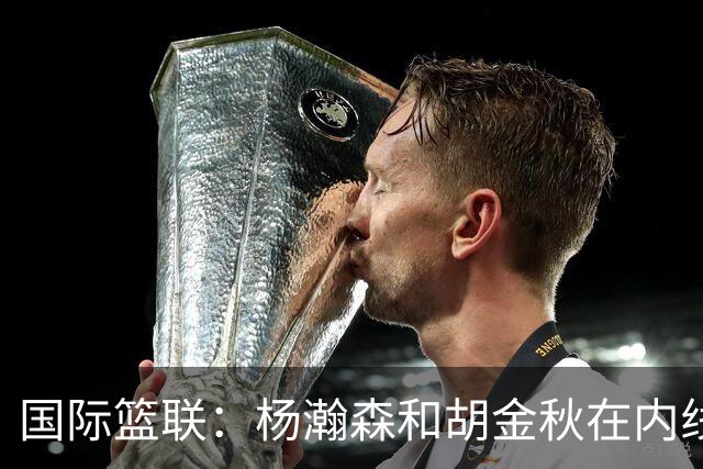 国际篮联：杨瀚森和胡金秋在内线站稳脚跟 中国队篮板和内线得分将压倒对手