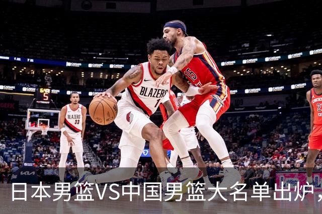 日本男篮VS中国男篮大名单出炉，渡边雄太放下狠话，杨瀚森要证明自己