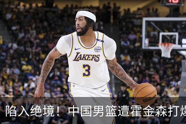 陷入绝境！中国男篮遭霍金森打爆 末轮不胜将无缘世界杯