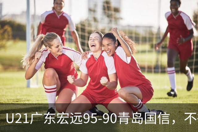 U21广东宏远95-90青岛国信，不得不承认的5个事实，杜锋高兴坏了